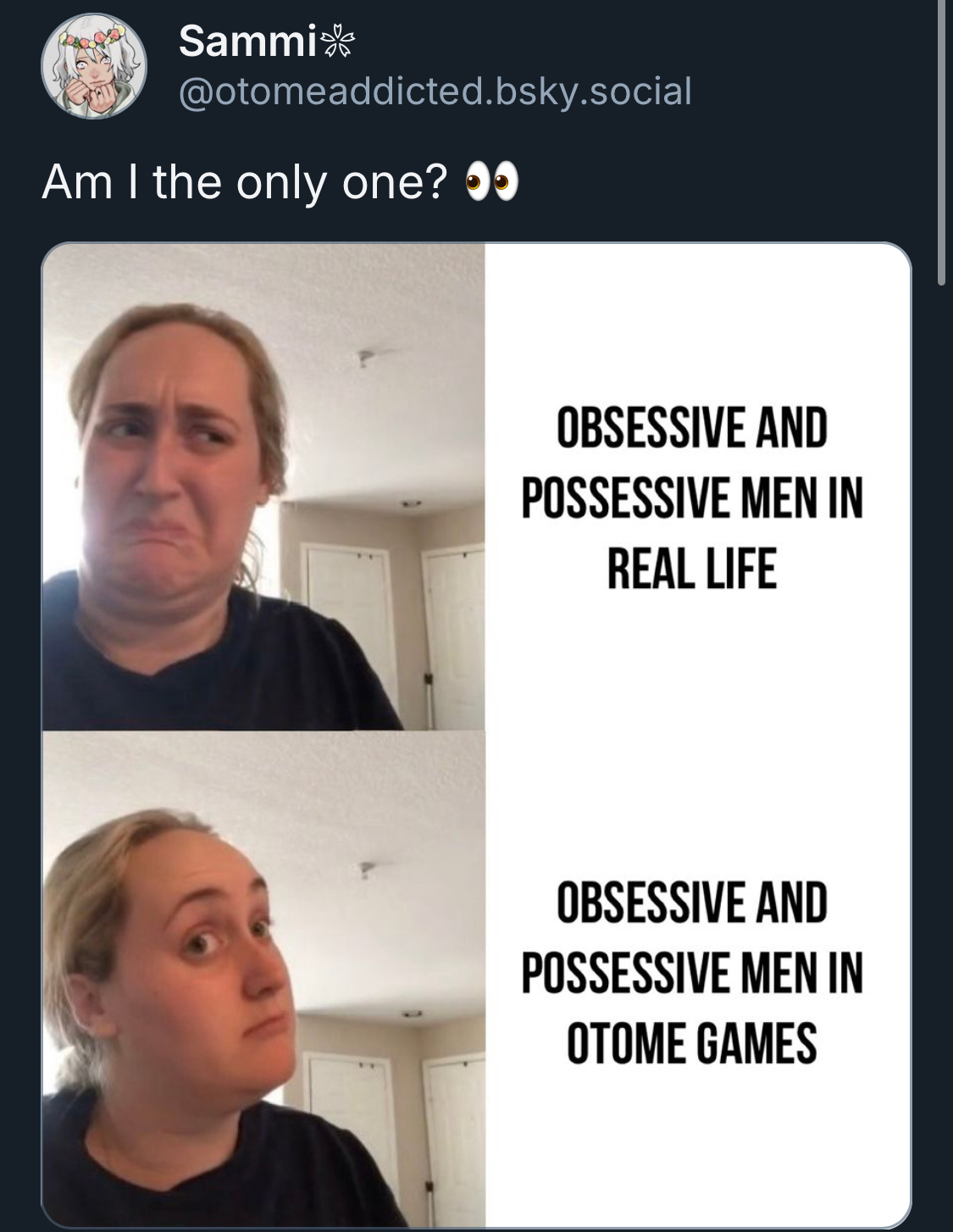 A post on BlueSky by Sammi, @otomeaddicted.bsky.social, captioned "Am I the only one? 👀". The post has an image with a woman looking displeased next to the words "obsessive and possessive men in real life," followed by the same girl approving next to the words "obsessive and possessive men in otome games". It's a meme in this format https://knowyourmeme.com/memes/kombucha-girl-trying-kombucha-for-the-first-time