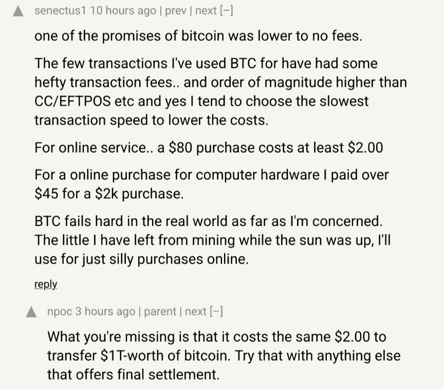 > For online service.. a $80 purchase costs at least $2.00. For a online purchase for computer hardware I paid over $45 for a $2k purchase. BTC fails hard in the real world as far as I'm concerned. The little I have left from mining while the sun was up, I'll use for just silly purchases online. > What you're missing is that it costs the same $2.00 to transfer $1T-worth of bitcoin. Try that with anything else that offers final settlement.