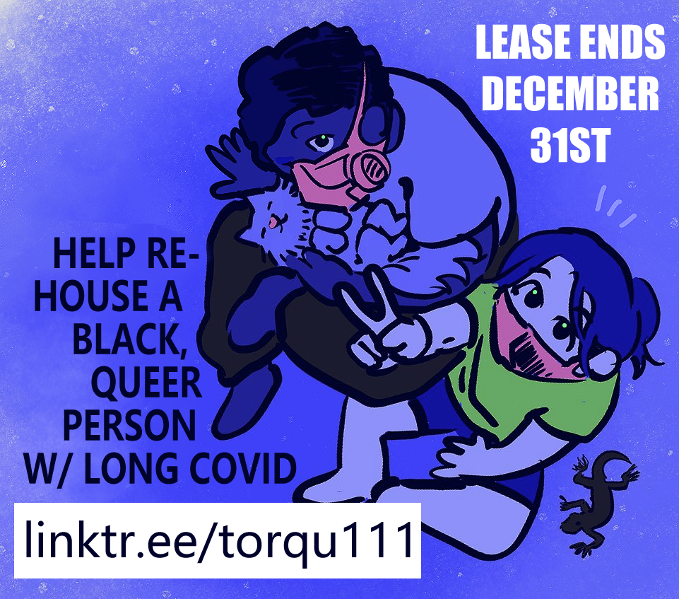 Alt text: a digital blue-hue colored doodle of Kir (he/him) white person, ponytail, T shirt and short paints, cross legged doing a peace sign to POV. Beside Kir is Mem (they/them), dark skinned Black person cradling their cat sitting in the same positon as Kir with a T shirt but long sweatpants on. They are both wearing respirators but M's is a P 100 and Kir's is a KN 95. On Kir's other side a small dark lizard. There is text around around reads: Lease ends December thirty first. Help rehouse a Black queer person with long covid." end ID