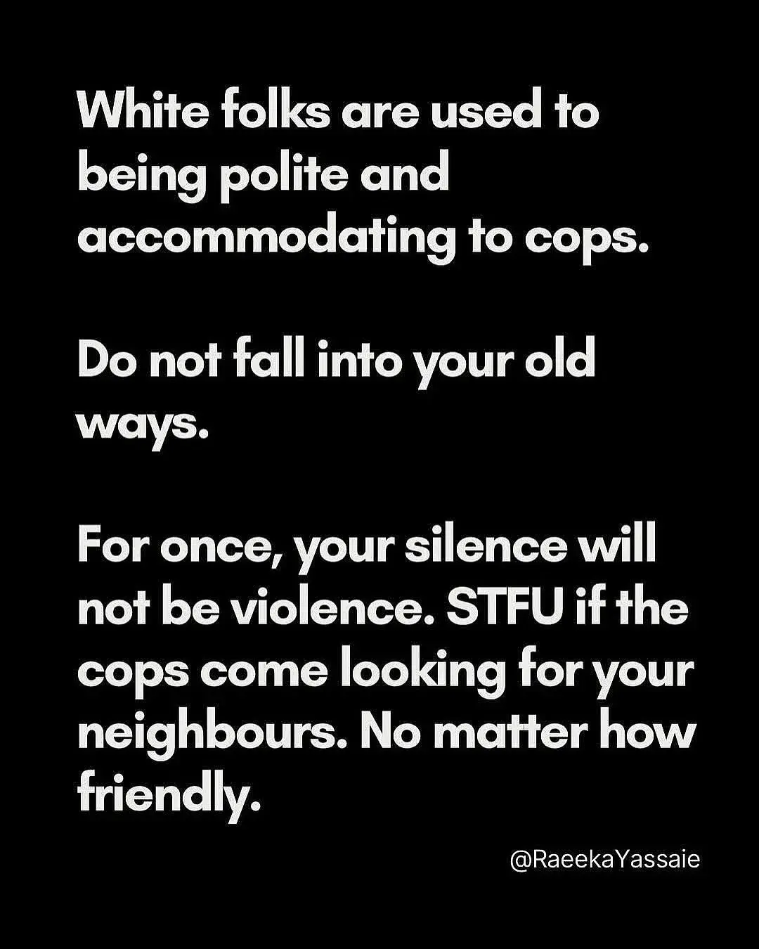 White folks are used to being polite and accommodating to cops. Do not fall into your old ways. For once, your silence will not be violence. STFU if the cops come looking for your neighbours. No matter how friendly.