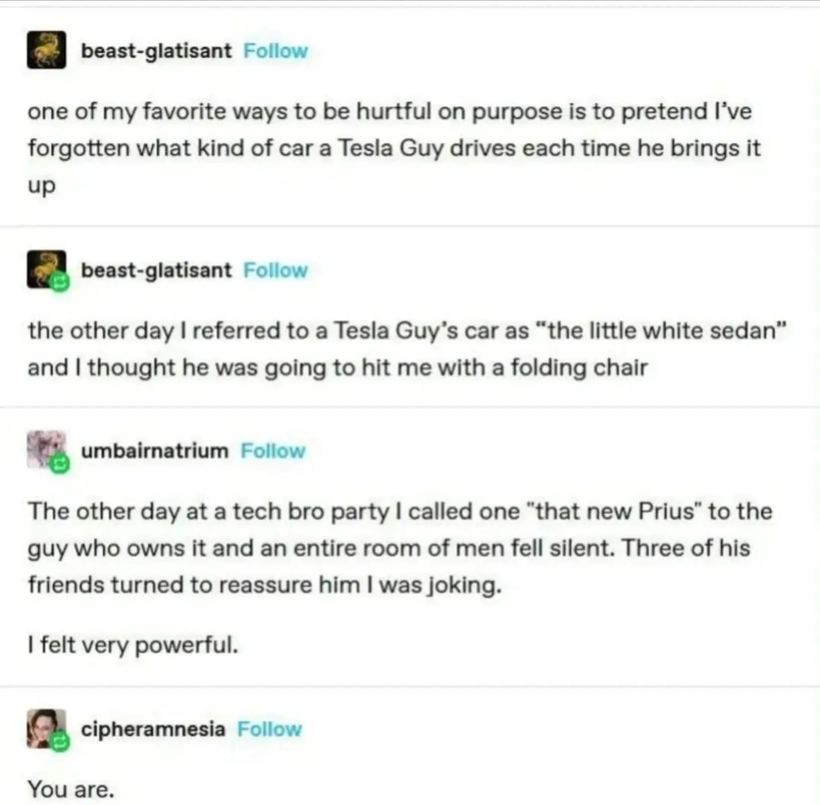 tumblr screenshot with 4 posts
user beast-glatisant: one of my favourite ways to be hurtful on purpose is to pretend I've forgotten what kind of car a Tesla Guy drives each time he brings it up

another post by the same user
the other day aI referred to a Tesla Guy's car as "the little white sedan" and I thought he was going to hit me with a folding chair

user umbairnatrium: The other day at a tech bro party I called one "that new Prius" to the guy who owns it and an entire room of men fell silent. Three of his friends turned to reassure him I was joking. I felt very powerful.

user chipheramnesia: you are.