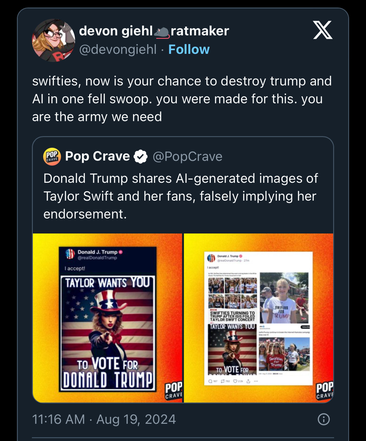 devon giehl&ratmaker@devongiehl:“swifties, now is your chance to destroy trump and Al in one fell swoop. you were made for this. you are the army we need”Quoting:“Pop Crave@PopCrave“Donald Trump shares Al-generated images of Taylor Swift and her fans, falsely implying her endorsement.”Quoting:“Donald J. Trump@realDonald TrumpI accept!”AI generated image with Taylor Swift dressed as Uncle Sam reading: “TAYLOR WANTS YOU” and some AI generated and one real image of young women wearing “Swifties for Trump” shirts””Posted:11:16 AM • Aug 19, 2024