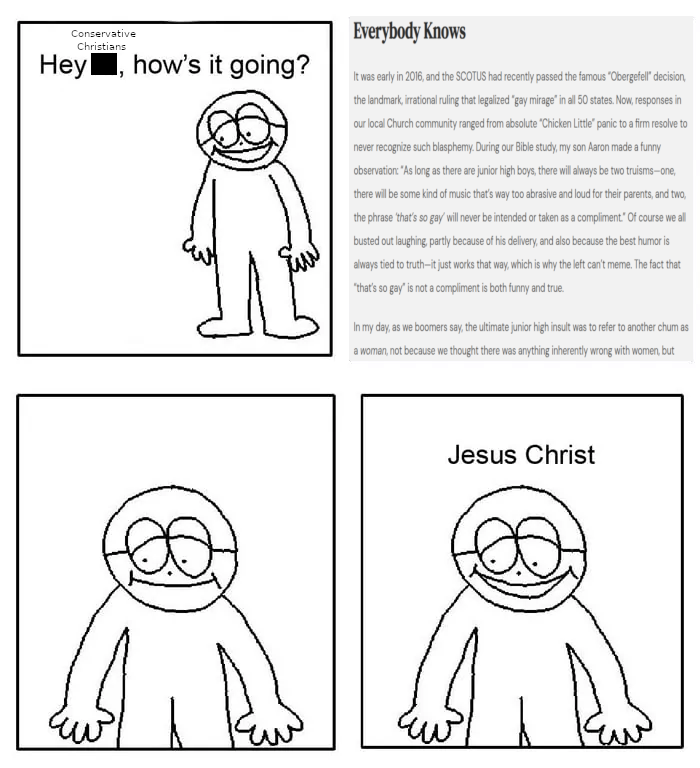 A 4 panel comic where a character, in the first panel, asks, "Hey conservative Christians, how's it going?" The second panel consists of a screenshot of an article which reads, "It was early in 2016, and the SCOTUS had recently passed the famous “Obergefell” decision, the landmark, irrational ruling that legalized “gay mirage” in all 50 states. Now, responses in our local Church community ranged from absolute “Chicken Little” panic to a firm resolve to never recognize such blasphemy. During our Bible study, my son Aaron made a funny observation: “As long as there are junior high boys, there will always be two truisms—one,  there will be some kind of music that’s way too abrasive and loud for their parents, and two,  the phrase ‘that’s so gay’ will never be intended or taken as a compliment.” Of course we all busted out laughing, partly because of his delivery, and also because the best humor is always tied to truth—it just works that way, which is why the left can’t meme. The fact that “that’s so gay” is not a compliment is both funny and true.    In my day, as we boomers say, the ultimate junior high insult was to refer to another chum as a woman, not because we thought there was anything inherently wrong with women, but-" The third panel has the character just staring in disbelief before the fourth panel where he just utters, "Jesus Christ."