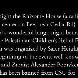 The Rhizome House on Instagram: "A statement on last night's bingo event with @saferheights benefiting the Palestinian Children's Relief Fund, and an update on safety concerning all members of our Cleveland Heights community.

Please share widely with your neighbors and local community organizers, so that everyone can stay safe and informed. Please DO NOT jeopardize our repair process by naming the second individual involved. We attempting to work through community relationships to establish dialogue and move towards repair and accountability. Above all, we desire for everyone on Lee Rd to feel safe and secure.

Full text of statement in the comments.
#WeKeepUsSafe"
